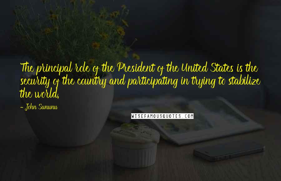 John Sununu Quotes: The principal role of the President of the United States is the security of the country and participating in trying to stabilize the world.