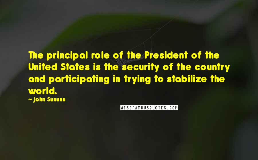 John Sununu Quotes: The principal role of the President of the United States is the security of the country and participating in trying to stabilize the world.