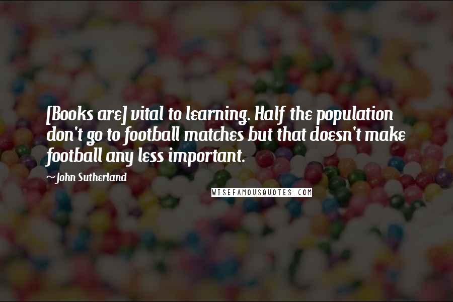John Sutherland Quotes: [Books are] vital to learning. Half the population don't go to football matches but that doesn't make football any less important.