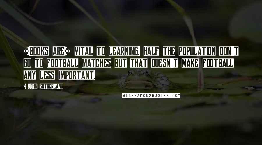John Sutherland Quotes: [Books are] vital to learning. Half the population don't go to football matches but that doesn't make football any less important.