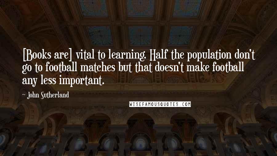 John Sutherland Quotes: [Books are] vital to learning. Half the population don't go to football matches but that doesn't make football any less important.