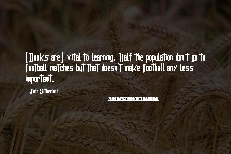 John Sutherland Quotes: [Books are] vital to learning. Half the population don't go to football matches but that doesn't make football any less important.