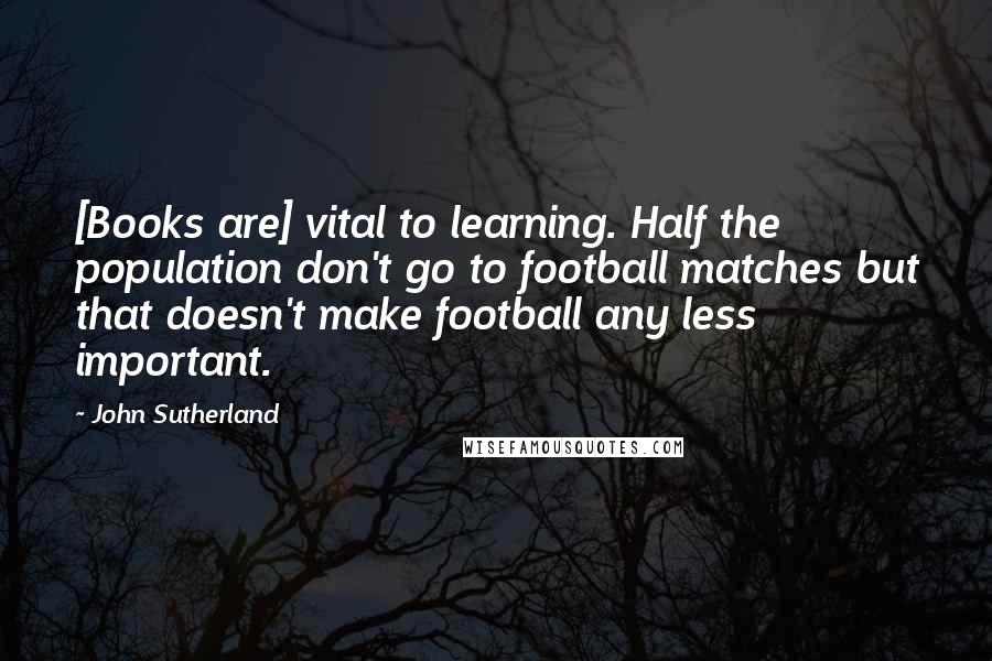 John Sutherland Quotes: [Books are] vital to learning. Half the population don't go to football matches but that doesn't make football any less important.