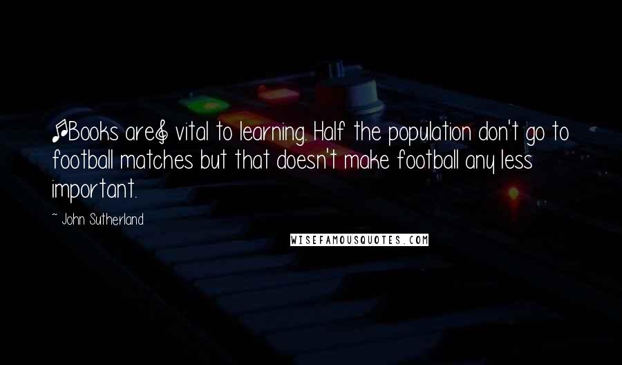 John Sutherland Quotes: [Books are] vital to learning. Half the population don't go to football matches but that doesn't make football any less important.