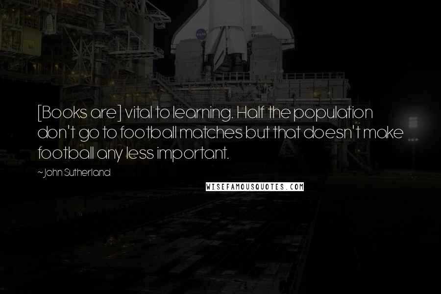 John Sutherland Quotes: [Books are] vital to learning. Half the population don't go to football matches but that doesn't make football any less important.