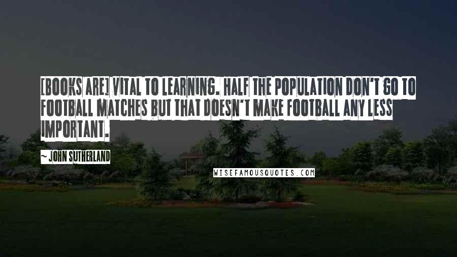 John Sutherland Quotes: [Books are] vital to learning. Half the population don't go to football matches but that doesn't make football any less important.