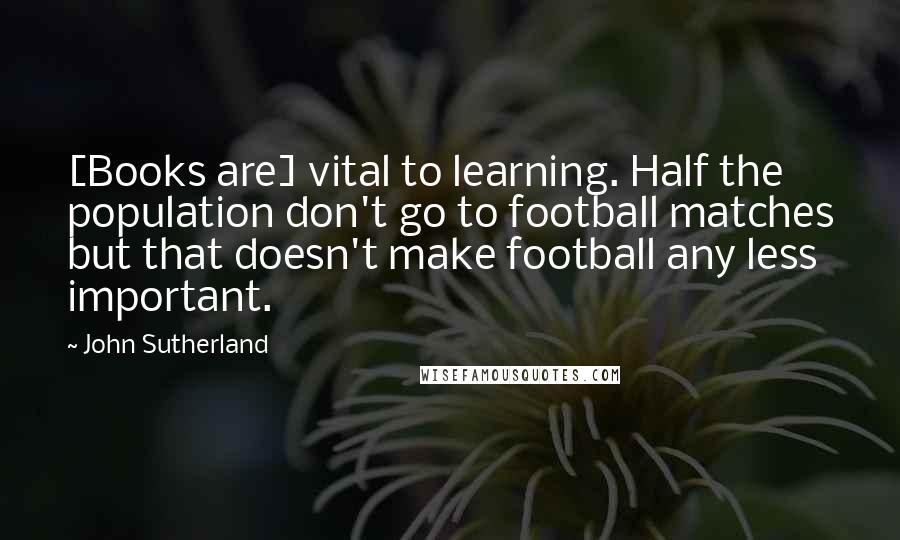 John Sutherland Quotes: [Books are] vital to learning. Half the population don't go to football matches but that doesn't make football any less important.