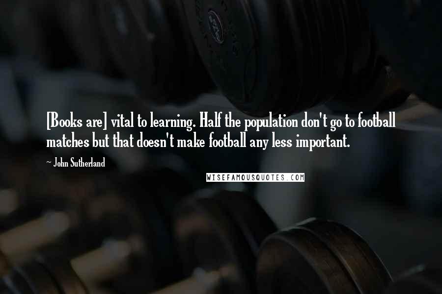 John Sutherland Quotes: [Books are] vital to learning. Half the population don't go to football matches but that doesn't make football any less important.