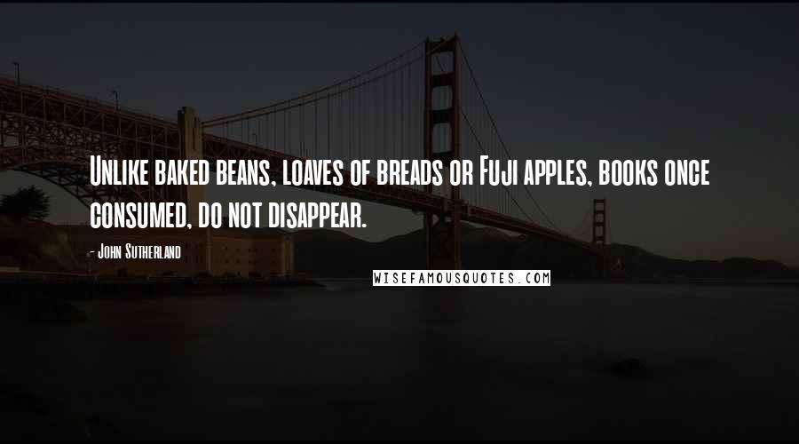 John Sutherland Quotes: Unlike baked beans, loaves of breads or Fuji apples, books once consumed, do not disappear.