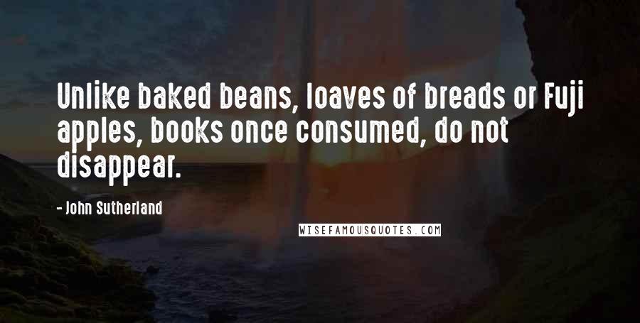 John Sutherland Quotes: Unlike baked beans, loaves of breads or Fuji apples, books once consumed, do not disappear.