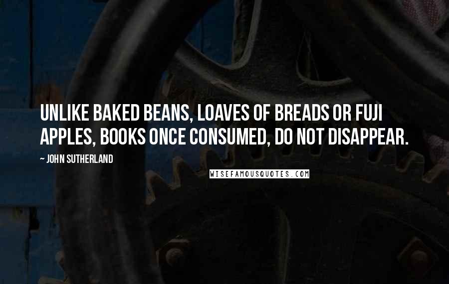 John Sutherland Quotes: Unlike baked beans, loaves of breads or Fuji apples, books once consumed, do not disappear.