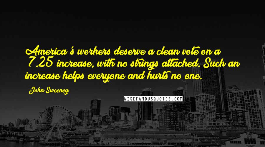 John Sweeney Quotes: America's workers deserve a clean vote on a $7.25 increase, with no strings attached. Such an increase helps everyone and hurts no one.