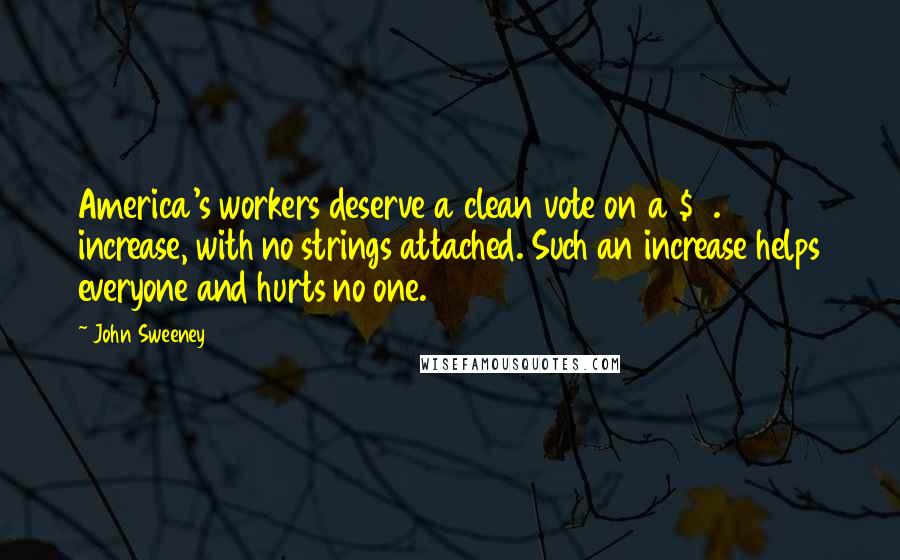 John Sweeney Quotes: America's workers deserve a clean vote on a $7.25 increase, with no strings attached. Such an increase helps everyone and hurts no one.