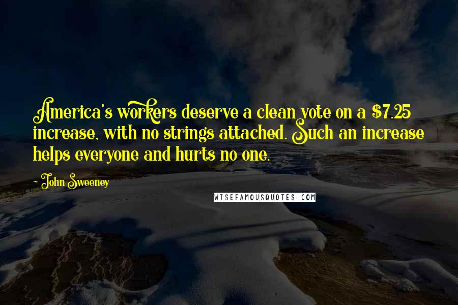 John Sweeney Quotes: America's workers deserve a clean vote on a $7.25 increase, with no strings attached. Such an increase helps everyone and hurts no one.