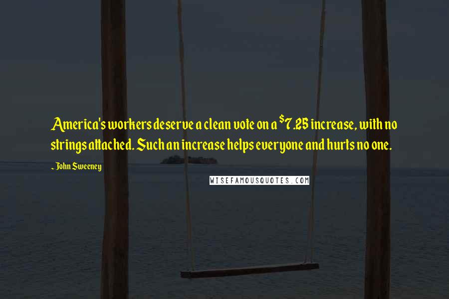 John Sweeney Quotes: America's workers deserve a clean vote on a $7.25 increase, with no strings attached. Such an increase helps everyone and hurts no one.