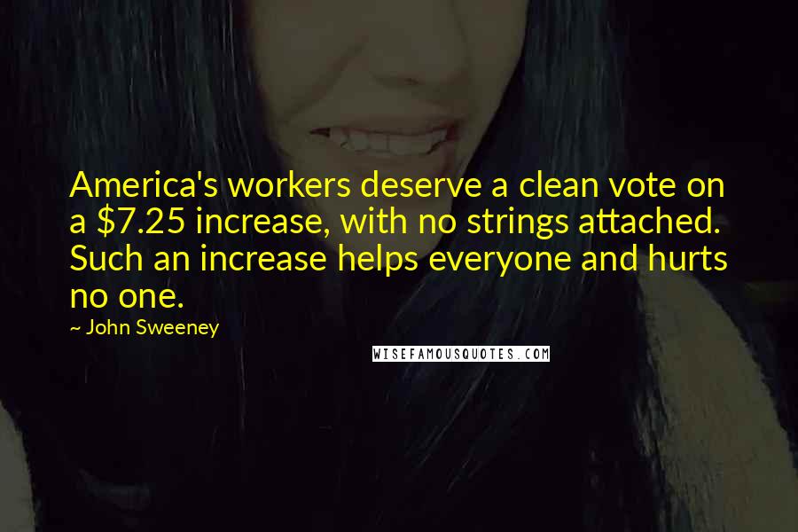 John Sweeney Quotes: America's workers deserve a clean vote on a $7.25 increase, with no strings attached. Such an increase helps everyone and hurts no one.