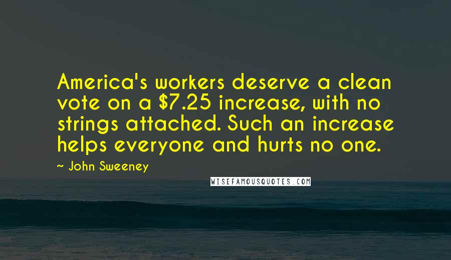 John Sweeney Quotes: America's workers deserve a clean vote on a $7.25 increase, with no strings attached. Such an increase helps everyone and hurts no one.