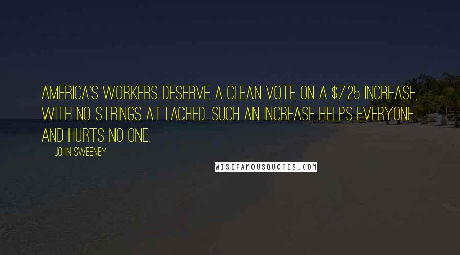 John Sweeney Quotes: America's workers deserve a clean vote on a $7.25 increase, with no strings attached. Such an increase helps everyone and hurts no one.