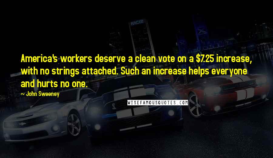 John Sweeney Quotes: America's workers deserve a clean vote on a $7.25 increase, with no strings attached. Such an increase helps everyone and hurts no one.