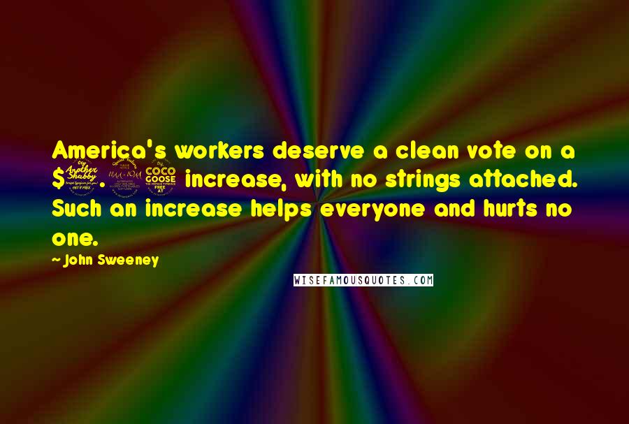 John Sweeney Quotes: America's workers deserve a clean vote on a $7.25 increase, with no strings attached. Such an increase helps everyone and hurts no one.