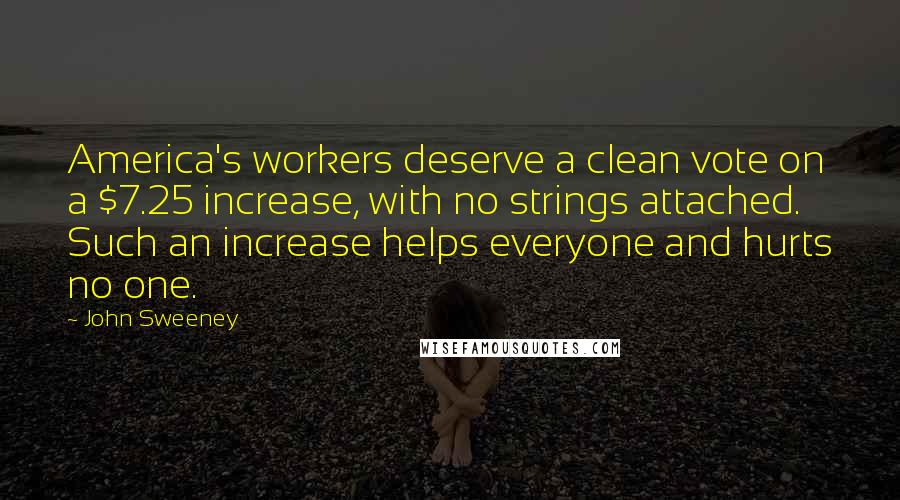 John Sweeney Quotes: America's workers deserve a clean vote on a $7.25 increase, with no strings attached. Such an increase helps everyone and hurts no one.