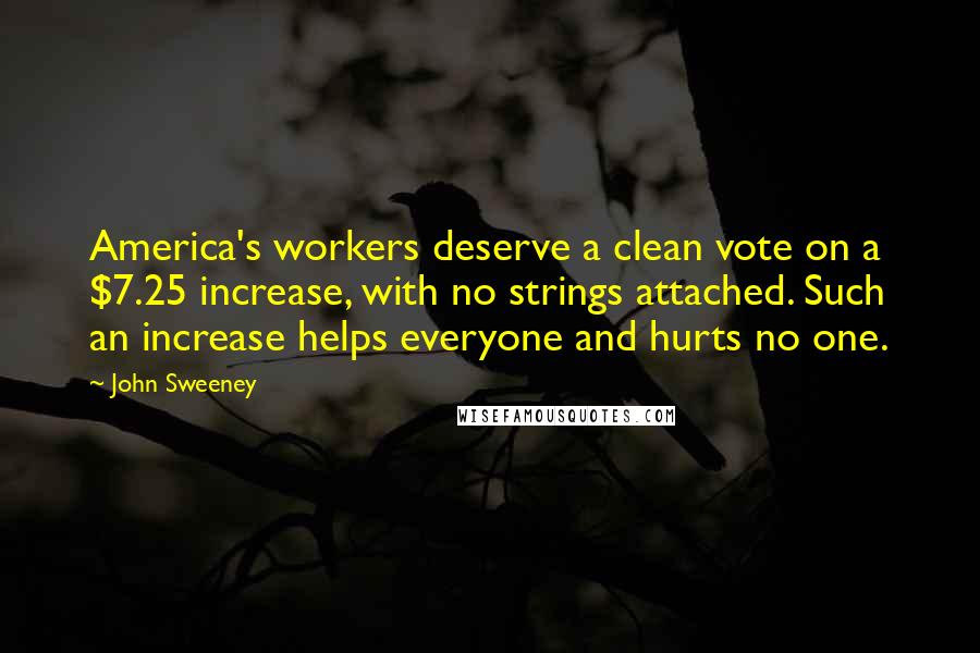 John Sweeney Quotes: America's workers deserve a clean vote on a $7.25 increase, with no strings attached. Such an increase helps everyone and hurts no one.