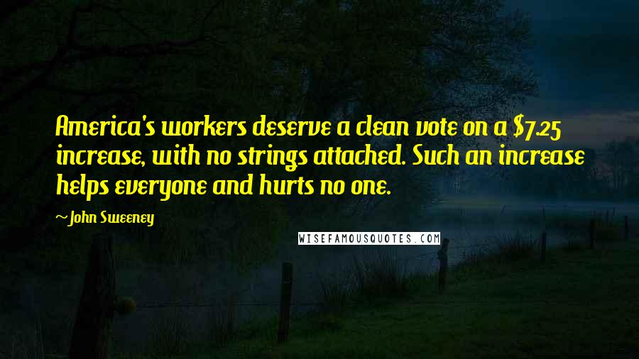 John Sweeney Quotes: America's workers deserve a clean vote on a $7.25 increase, with no strings attached. Such an increase helps everyone and hurts no one.