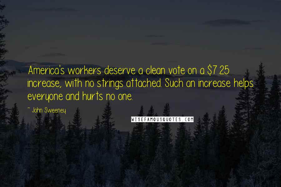 John Sweeney Quotes: America's workers deserve a clean vote on a $7.25 increase, with no strings attached. Such an increase helps everyone and hurts no one.