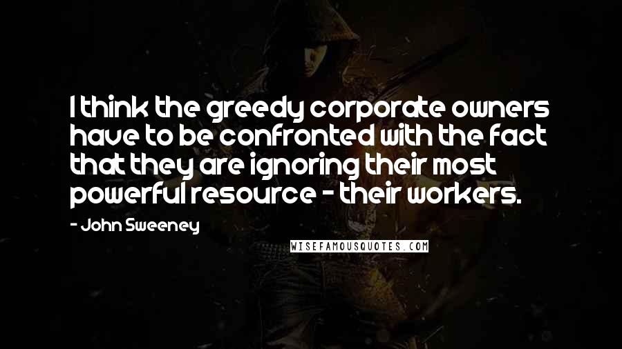 John Sweeney Quotes: I think the greedy corporate owners have to be confronted with the fact that they are ignoring their most powerful resource - their workers.