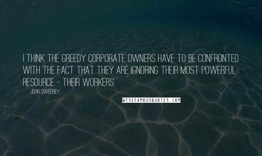 John Sweeney Quotes: I think the greedy corporate owners have to be confronted with the fact that they are ignoring their most powerful resource - their workers.