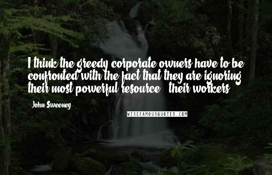 John Sweeney Quotes: I think the greedy corporate owners have to be confronted with the fact that they are ignoring their most powerful resource - their workers.