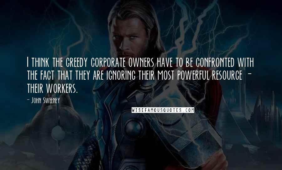 John Sweeney Quotes: I think the greedy corporate owners have to be confronted with the fact that they are ignoring their most powerful resource - their workers.