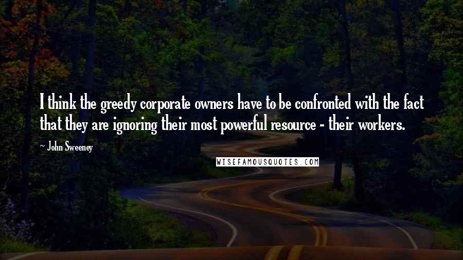 John Sweeney Quotes: I think the greedy corporate owners have to be confronted with the fact that they are ignoring their most powerful resource - their workers.