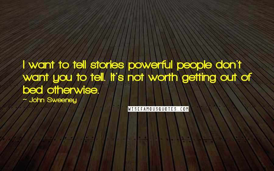 John Sweeney Quotes: I want to tell stories powerful people don't want you to tell. It's not worth getting out of bed otherwise.