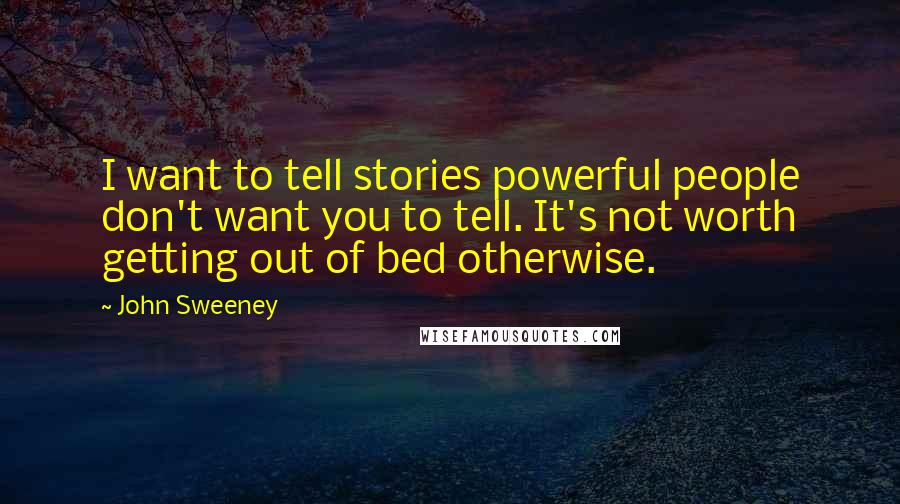 John Sweeney Quotes: I want to tell stories powerful people don't want you to tell. It's not worth getting out of bed otherwise.