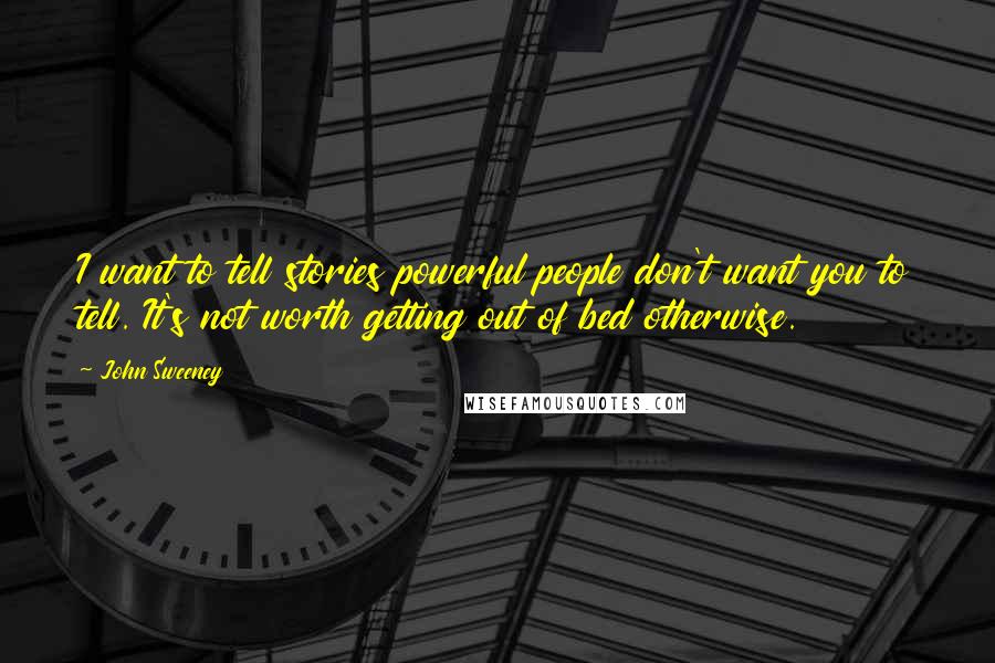 John Sweeney Quotes: I want to tell stories powerful people don't want you to tell. It's not worth getting out of bed otherwise.