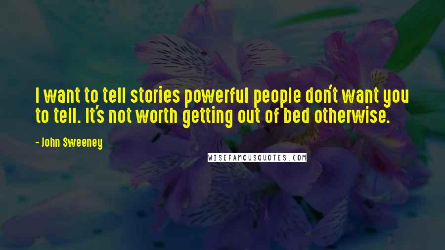 John Sweeney Quotes: I want to tell stories powerful people don't want you to tell. It's not worth getting out of bed otherwise.