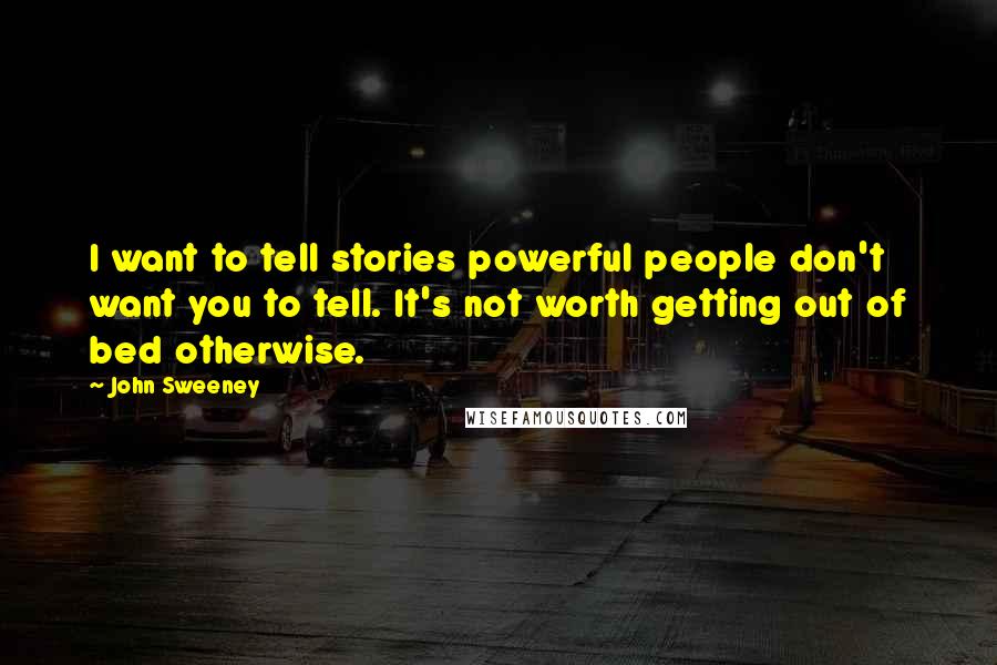 John Sweeney Quotes: I want to tell stories powerful people don't want you to tell. It's not worth getting out of bed otherwise.