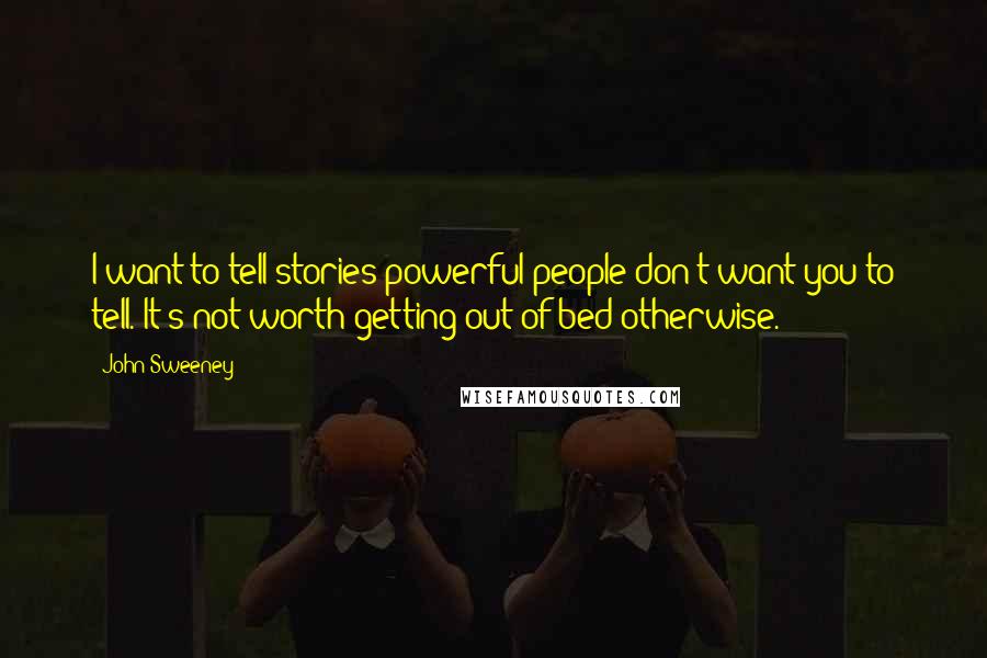 John Sweeney Quotes: I want to tell stories powerful people don't want you to tell. It's not worth getting out of bed otherwise.