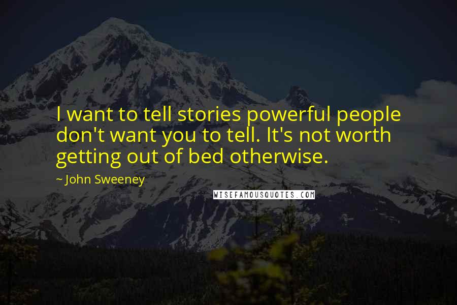 John Sweeney Quotes: I want to tell stories powerful people don't want you to tell. It's not worth getting out of bed otherwise.