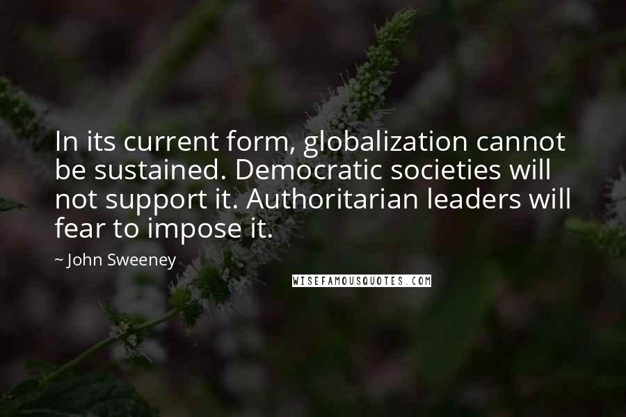 John Sweeney Quotes: In its current form, globalization cannot be sustained. Democratic societies will not support it. Authoritarian leaders will fear to impose it.