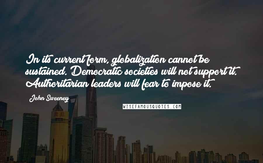 John Sweeney Quotes: In its current form, globalization cannot be sustained. Democratic societies will not support it. Authoritarian leaders will fear to impose it.