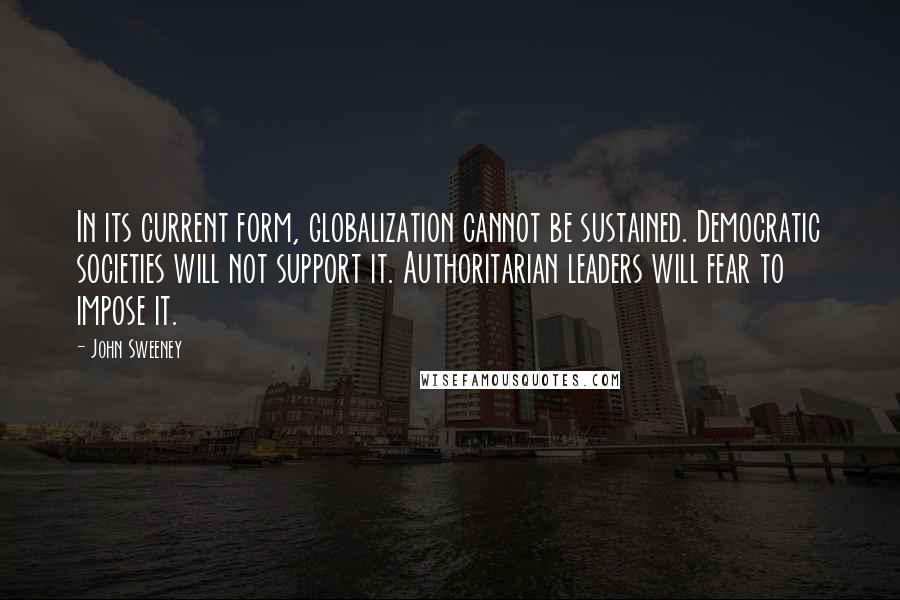 John Sweeney Quotes: In its current form, globalization cannot be sustained. Democratic societies will not support it. Authoritarian leaders will fear to impose it.