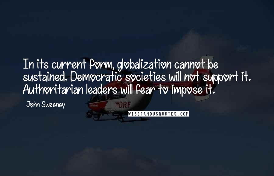 John Sweeney Quotes: In its current form, globalization cannot be sustained. Democratic societies will not support it. Authoritarian leaders will fear to impose it.