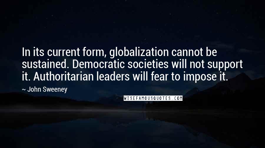 John Sweeney Quotes: In its current form, globalization cannot be sustained. Democratic societies will not support it. Authoritarian leaders will fear to impose it.