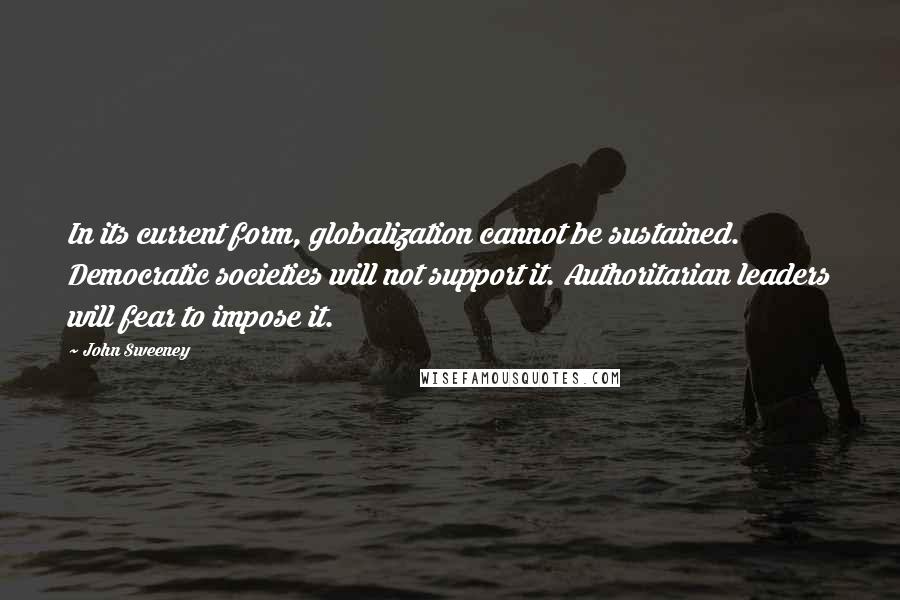 John Sweeney Quotes: In its current form, globalization cannot be sustained. Democratic societies will not support it. Authoritarian leaders will fear to impose it.