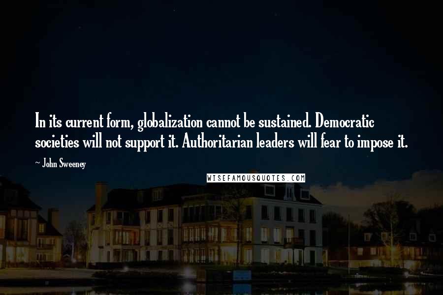 John Sweeney Quotes: In its current form, globalization cannot be sustained. Democratic societies will not support it. Authoritarian leaders will fear to impose it.