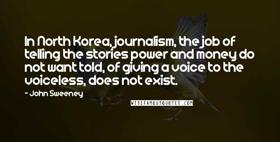 John Sweeney Quotes: In North Korea, journalism, the job of telling the stories power and money do not want told, of giving a voice to the voiceless, does not exist.
