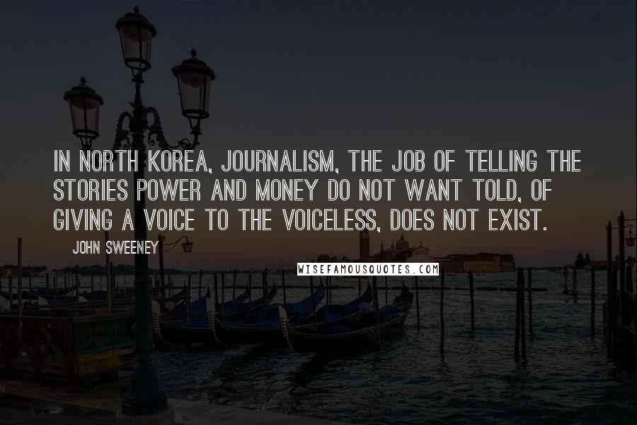 John Sweeney Quotes: In North Korea, journalism, the job of telling the stories power and money do not want told, of giving a voice to the voiceless, does not exist.