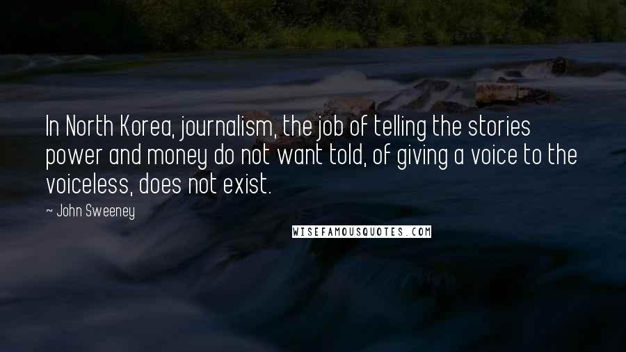 John Sweeney Quotes: In North Korea, journalism, the job of telling the stories power and money do not want told, of giving a voice to the voiceless, does not exist.